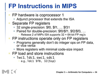 FP Instructions in MIPS FP hardware is coprocessor 1 Adjunct processor that extends the ISA Separate FP registers 32 single-precision: $f0, $f1, … $f31 Paired for double-precision: $f0/$f1, $f2/$f3, … Release 2 of MIPs ISA supports 32 × 64-bit FP reg’s FP instructions operate only on FP registers Programs generally don’t do integer ops on FP data, or vice versa More registers with minimal code-size impact FP load and store instructions lwc1 ,  ldc1 ,  swc1 ,  sdc1 e.g.,  ldc1 $f8, 32($sp) Chapter 3 — Arithmetic for Computers —  