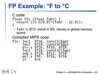 FP Example: °F to °C C code: float f2c (float fahr) {   return ((5.0/9.0)*(fahr - 32.0)); } fahr  in $f12, result in $f0, literals in global memory space Compiled MIPS code: f2c: lwc1  $f16, const5($gp)   lwc2  $f18, const9($gp)   div.s $f16, $f16, $f18   lwc1  $f18, const32($gp)   sub.s $f18, $f12, $f18   mul.s $f0,  $f16, $f18   jr  $ra Chapter 3 — Arithmetic for Computers —  