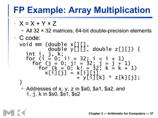 FP Example: Array Multiplication X = X + Y  × Z All 32 × 32 matrices, 64-bit double-precision elements C code: void mm (double x[][],   double y[][], double z[][]) {   int i, j, k;   for (i = 0; i! = 32; i = i + 1)   for (j = 0; j! = 32; j = j + 1)   for (k = 0; k! = 32; k = k + 1)   x[i][j] = x[i][j]   + y[i][k] * z[k][j]; } Addresses of  x ,  y ,  z  in $a0, $a1, $a2, and i ,  j ,  k  in $s0, $s1, $s2 Chapter 3 — Arithmetic for Computers —  