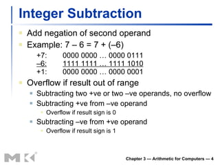 Integer Subtraction Add negation of second operand Example: 7 – 6 = 7 + (–6) +7: 0000 0000 … 0000 0111 –6: 1111 1111 … 1111 1010 +1: 0000 0000 … 0000 0001 Overflow if result out of range Subtracting two +ve or two –ve operands, no overflow Subtracting +ve from –ve operand Overflow if result sign is 0 Subtracting –ve from +ve operand Overflow if result sign is 1 Chapter 3 — Arithmetic for Computers —  