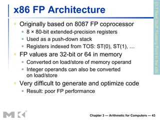 x86 FP Architecture Originally based on 8087 FP coprocessor 8 × 80-bit extended-precision registers Used as a push-down stack Registers indexed from TOS: ST(0), ST(1), … FP values are 32-bit or 64 in memory Converted on load/store of memory operand Integer operands can also be converted on load/store Very difficult to generate and optimize code Result: poor FP performance Chapter 3 — Arithmetic for Computers —  §3.7 Real Stuff: Floating Point in the x86 