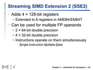 Streaming SIMD Extension 2 (SSE2) Adds 4  × 128-bit registers Extended to 8 registers in AMD64/EM64T Can be used for multiple FP operands 2   × 64-bit double precision 4   × 32-bit double precision Instructions operate on them simultaneously S ingle- I nstruction  M ultiple- D ata Chapter 3 — Arithmetic for Computers —  