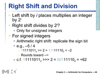 Right Shift and Division Left shift by  i  places multiplies an integer by 2 i Right shift divides by 2 i ? Only for unsigned integers For signed integers Arithmetic right shift: replicate the sign bit e.g., –5 / 4 1 1111011 2  >> 2 =  111 11110 2  = –2 Rounds toward –∞ c.f.  1 1111011 2  >>> 2 =  001 11110 2  = +62 Chapter 3 — Arithmetic for Computers —  §3.8 Fallacies and Pitfalls 