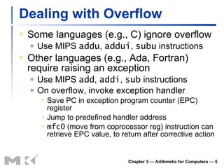 Dealing with Overflow Some languages (e.g., C) ignore overflow Use MIPS  addu ,  addui ,  subu  instructions Other languages (e.g., Ada, Fortran) require raising an exception Use MIPS  add ,  addi ,  sub  instructions On overflow, invoke exception handler Save PC in exception program counter (EPC) register Jump to predefined handler address mfc0  (move from coprocessor reg) instruction can retrieve EPC value, to return after corrective action Chapter 3 — Arithmetic for Computers —  