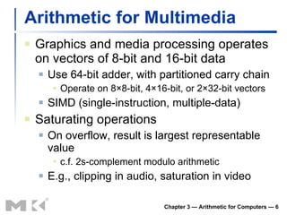 Arithmetic for Multimedia Graphics and media processing operates on vectors of 8-bit and 16-bit data Use 64-bit adder, with partitioned carry chain Operate on 8 ×8-bit, 4×16-bit, or 2×32-bit vectors SIMD (single-instruction, multiple-data) Saturating operations On overflow, result is largest representable value c.f. 2s-complement modulo arithmetic E.g., clipping in audio, saturation in video Chapter 3 — Arithmetic for Computers —  