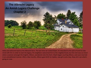 The Albrecht Legacy
    An Amish Legacy Challenge
         Chapter 2




Hello and welcome back to the Albrecht farm. The last time we visited Elijah, he relocated to the plot of land his late
Uncle left him in order to start his legacy. His neighbors welcomed him to the neighborhood, but the visit was cut short
when a woman amongst the English, Allison, wandered onto the farm. Elijah began courting Allison, and soon married
in an untraditional manner. After a few months, Allison gave birth to triplets, two girls and a boy. Now, let’s see what’s
going on now.
 