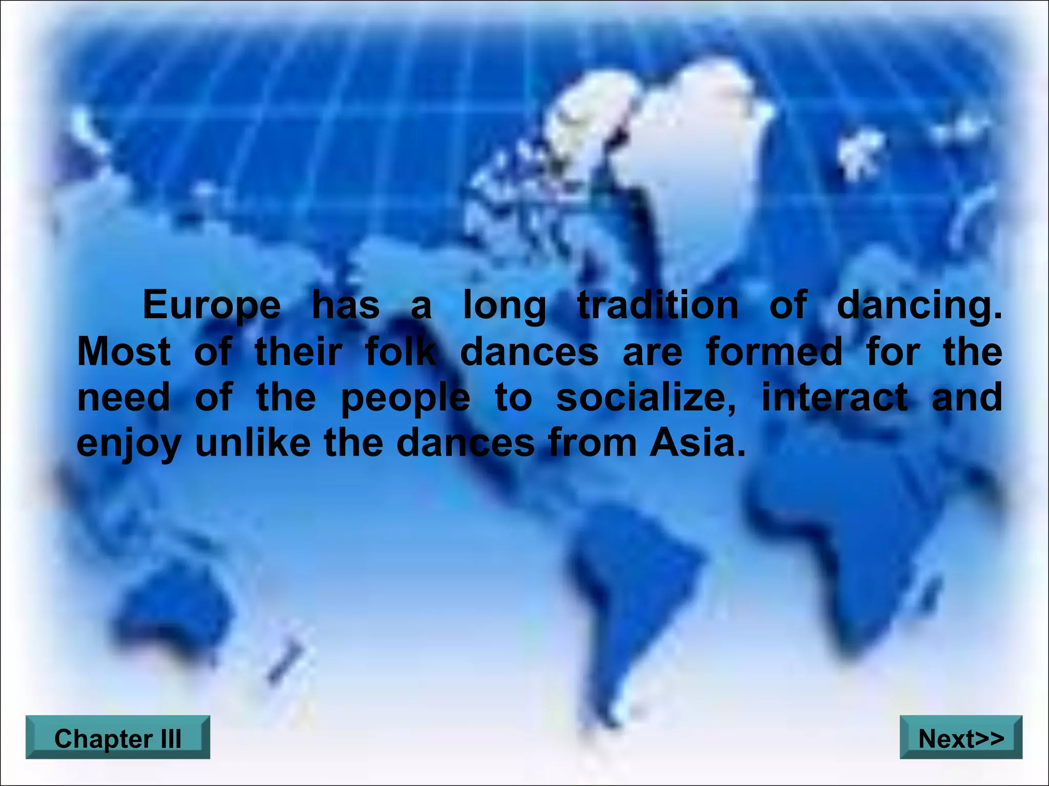Europe has a long tradition of dancing. Most of their folk dances are formed for the need of the people to socialize, interact and enjoy unlike the dances from Asia. Chapter III Next>>