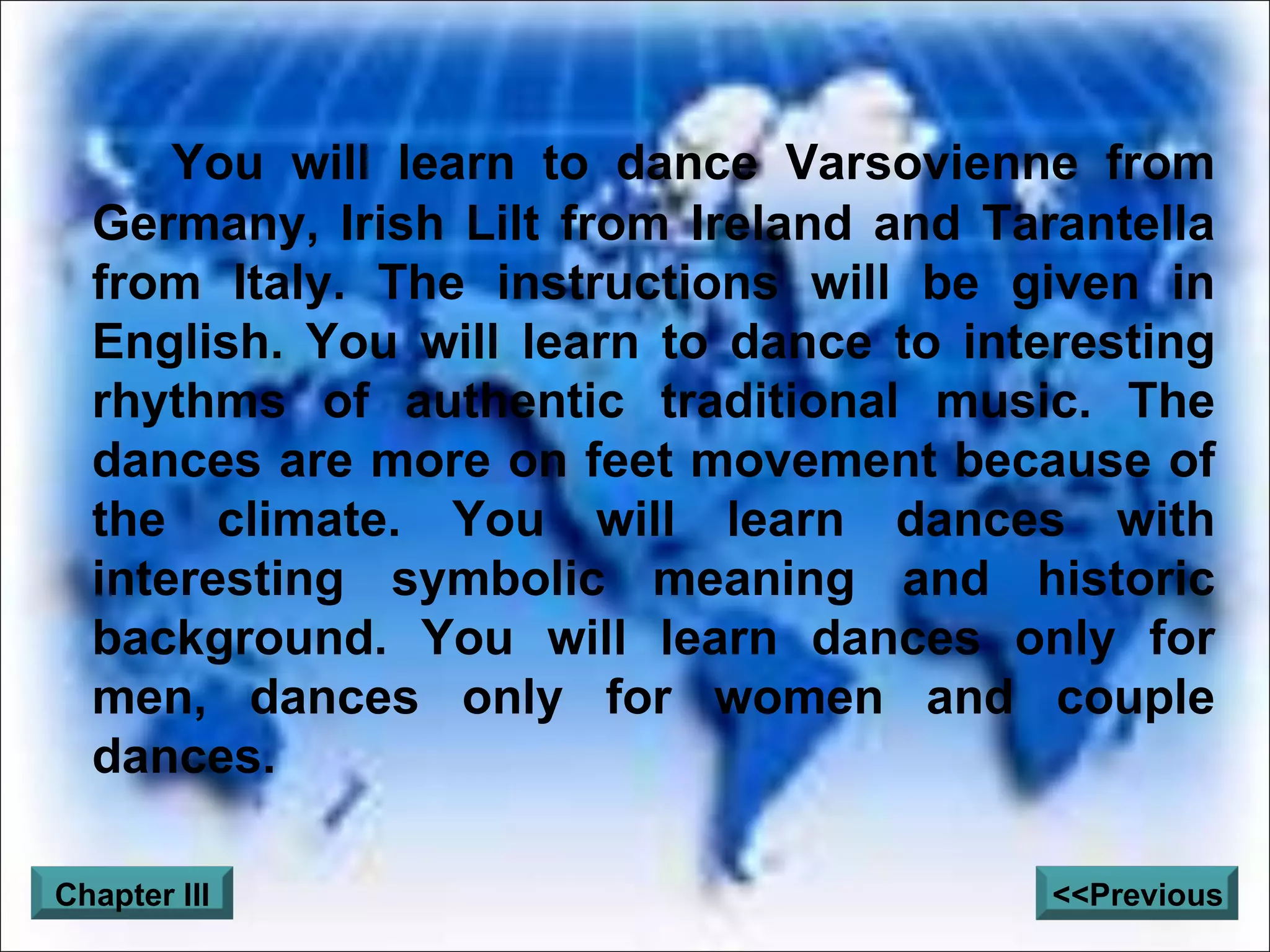 You will learn to dance Varsovienne from Germany, Irish Lilt from Ireland and Tarantella from Italy. The instructions will be given in English. You will learn to dance to interesting rhythms of authentic traditional music. The dances are more on feet movement because of the climate. You will learn dances with interesting symbolic meaning and historic background. You will learn dances only for men, dances only for women and couple dances. Chapter III <<Previous