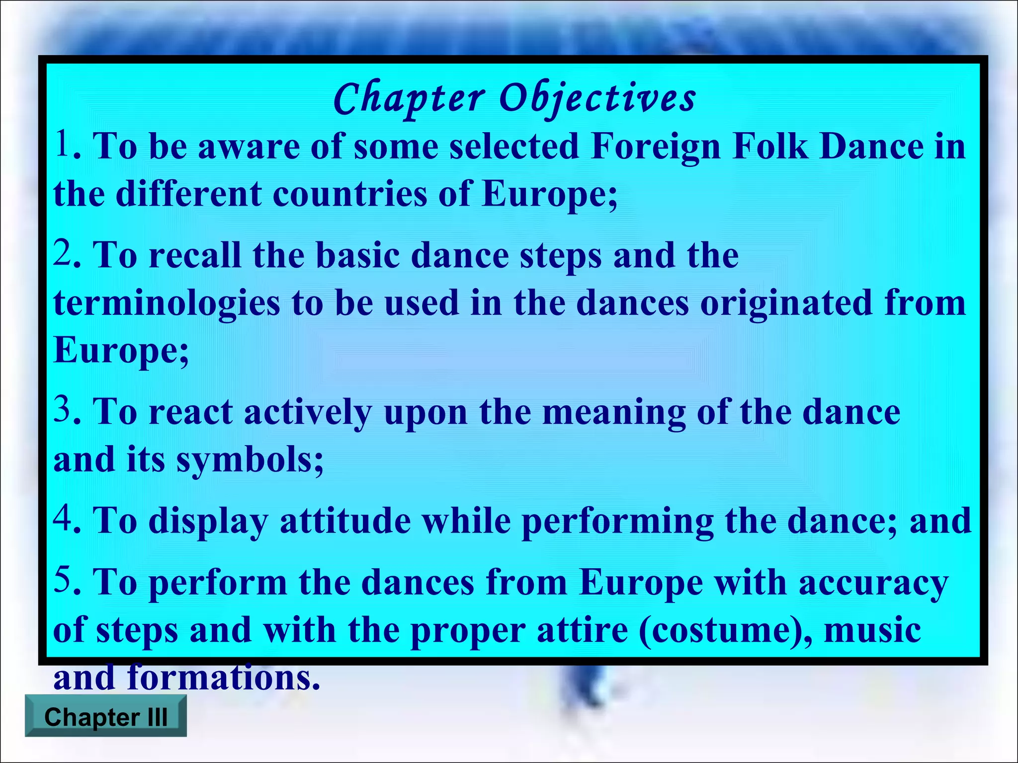 Chapter Objectives . To be aware of some selected Foreign Folk Dance in the different countries of Europe; . To recall the basic dance steps and the terminologies to be used in the dances originated from Europe; . To react actively upon the meaning of the dance and its symbols; . To display attitude while performing the dance; and . To perform the dances from Europe with accuracy of steps and with the proper attire (costume), music and formations. Chapter III