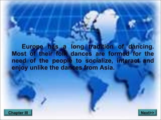 Europe has a long tradition of dancing. Most of their folk dances are formed for the need of the people to socialize, interact and enjoy unlike the dances from Asia. Chapter III Next>>