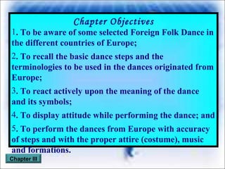 Chapter Objectives . To be aware of some selected Foreign Folk Dance in the different countries of Europe; . To recall the basic dance steps and the terminologies to be used in the dances originated from Europe; . To react actively upon the meaning of the dance and its symbols; . To display attitude while performing the dance; and . To perform the dances from Europe with accuracy of steps and with the proper attire (costume), music and formations. Chapter III