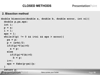 CLOSED METHODS Page  2. Bisection method double biseccion(double a, double b, double error, int ni){ double p,pa,eps; int i; p = a; i = 1; eps = 1; while(f(p) != 0 && i<ni && eps > error){ pa = p; p = (a+b)/2; if(f(p)*f(a)>0) a = p; else if(f(p)*f(b)>0) b = p; i++; eps = fabs(p-pa)/p; } return p; } 