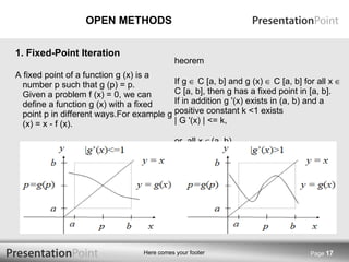 OPEN METHODS A fixed point of a function g (x) is a number p such that g (p) = p. Given a problem f (x) = 0, we can define a function g (x) with a fixed point p in different ways.For example g (x) = x - f (x). Theorem If g    C [a, b] and g (x)    C [a, b] for all x    C [a, b], then g has a fixed point in [a, b]. If in addition g '(x) exists in (a, b) and a positive constant k <1 exists | G '(x) | <= k,  For  all x   (a, b) Then the fixed point in [a, b] is unique Page  1. Fixed-Point Iteration 
