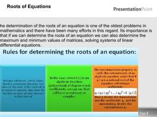 Roots of Equations The determination of the roots of an equation is one of the oldest problems in mathematics and there have been many efforts in this regard. Its importance is that if we can determine the roots of an equation we can also determine the maximum and minimum values of matrices, solving systems of linear differential equations. Page  