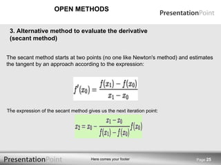 OPEN METHODS Page  3.  Alternative method to evaluate the derivative (secant method) .  The secant method starts at two points (no one like Newton's method) and estimates the tangent by an approach according to the expression: The expression of the secant method gives us the next iteration point:   