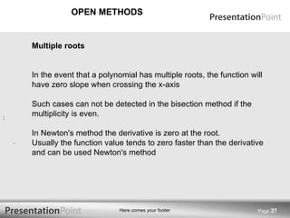 OPEN METHODS Page  Multiple roots In the event that a polynomial has multiple roots, the function will have zero slope when crossing the x-axis Such cases can not be detected in the bisection method if the multiplicity is even. In Newton's method the derivative is zero at the root. Usually the function value tends to zero faster than the derivative and can be used Newton's method .  :   