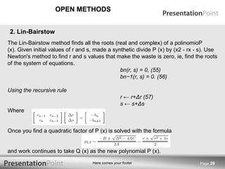 OPEN METHODS Page  2 . Lin-Bairstow .  The Lin-Bairstow method finds all the roots (real and complex) of a polinomioP (x). Given initial values of r and s, made a synthetic divide P (x) by (x2 - rx - s). Use Newton's method to find r and s values that make the waste is zero, ie, find the roots of the system of equations. bn(r, s) = 0, (55) bn−1(r, s) = 0. (56) Using the recursive rule r ← r+ Δ r (57) s ← s+ Δ s Where Once you find a quadratic factor of P (x) is solved with the formula and work continues to take Q (x) as the new polynomial P (x). 