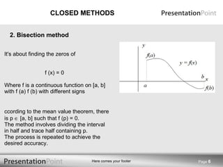 CLOSED METHODS It's about finding the zeros of f (x) = 0 Where f is a continuous function on [a, b] with f (a) f (b) with different signs According to the mean value theorem, there is p    [a, b] such that f (p) = 0. The method involves dividing the interval in half and trace half containing p. The process is repeated to achieve the desired accuracy. Page  2. Bisection method 