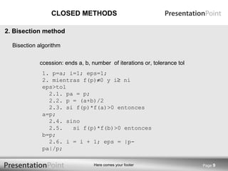 CLOSED METHODS Accession: ends a, b, number  of iterations or, tolerance tol Page  2. Bisection method Bisection algorithm 1. p=a; i=1; eps=1; 2. mientras f(p)  0 y i   ni eps>tol   2.1. pa = p;   2.2. p = (a+b)/2   2.3. si f(p)*f(a)>0 entonces a=p;   2.4. sino   2.5.  si f(p)*f(b)>0 entonces b=p;   2.6. i = i + 1; eps = |p-pa|/p; 