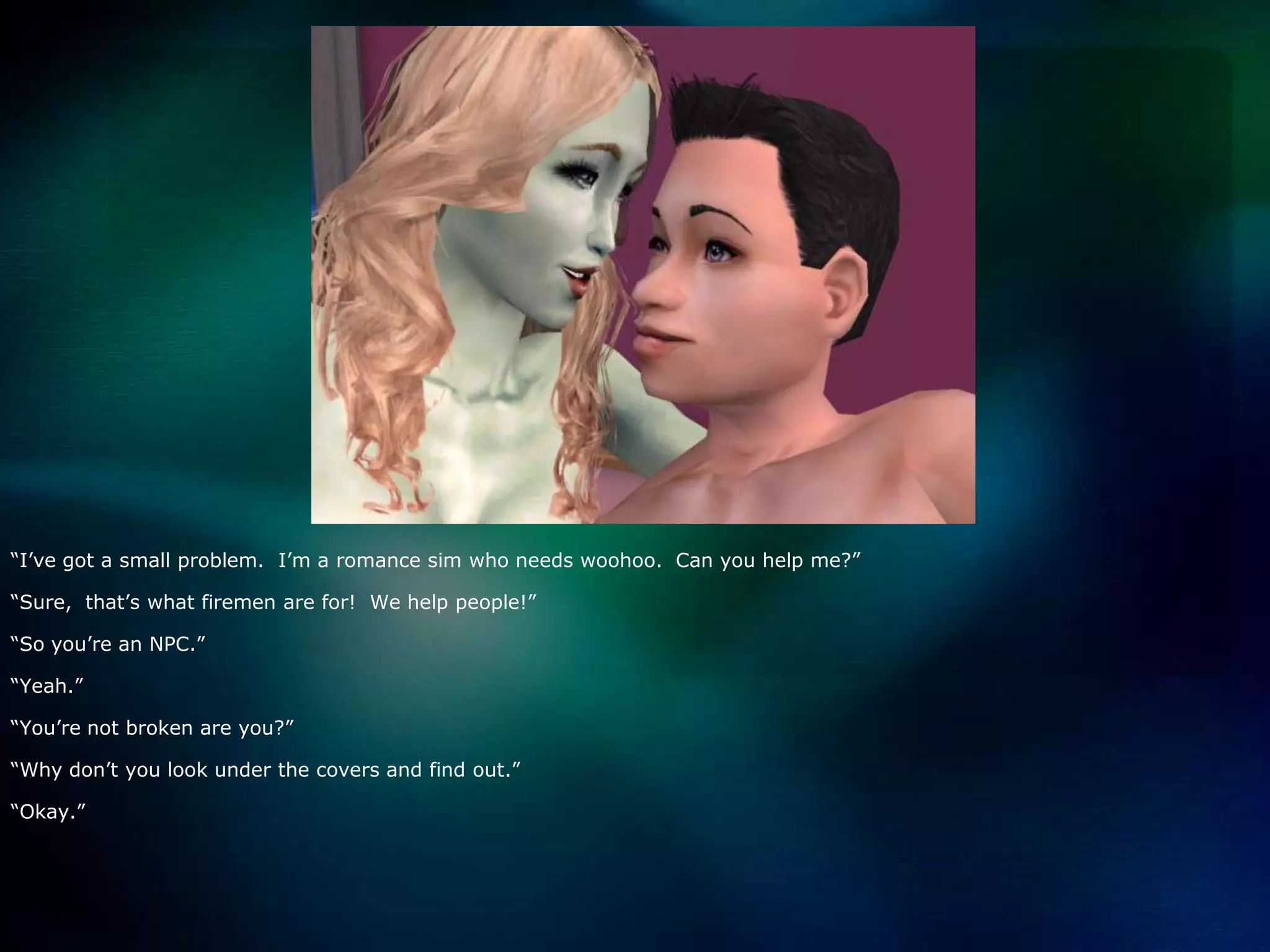 “I’ve got a small problem.  I’m a romance sim who needs woohoo.  Can you help me?”“Sure,  that’s what firemen are for!  We help people!”“So you’re an NPC.”“Yeah.”“You’re not broken are you?”“Why don’t you look under the covers and find out.”“Okay.”