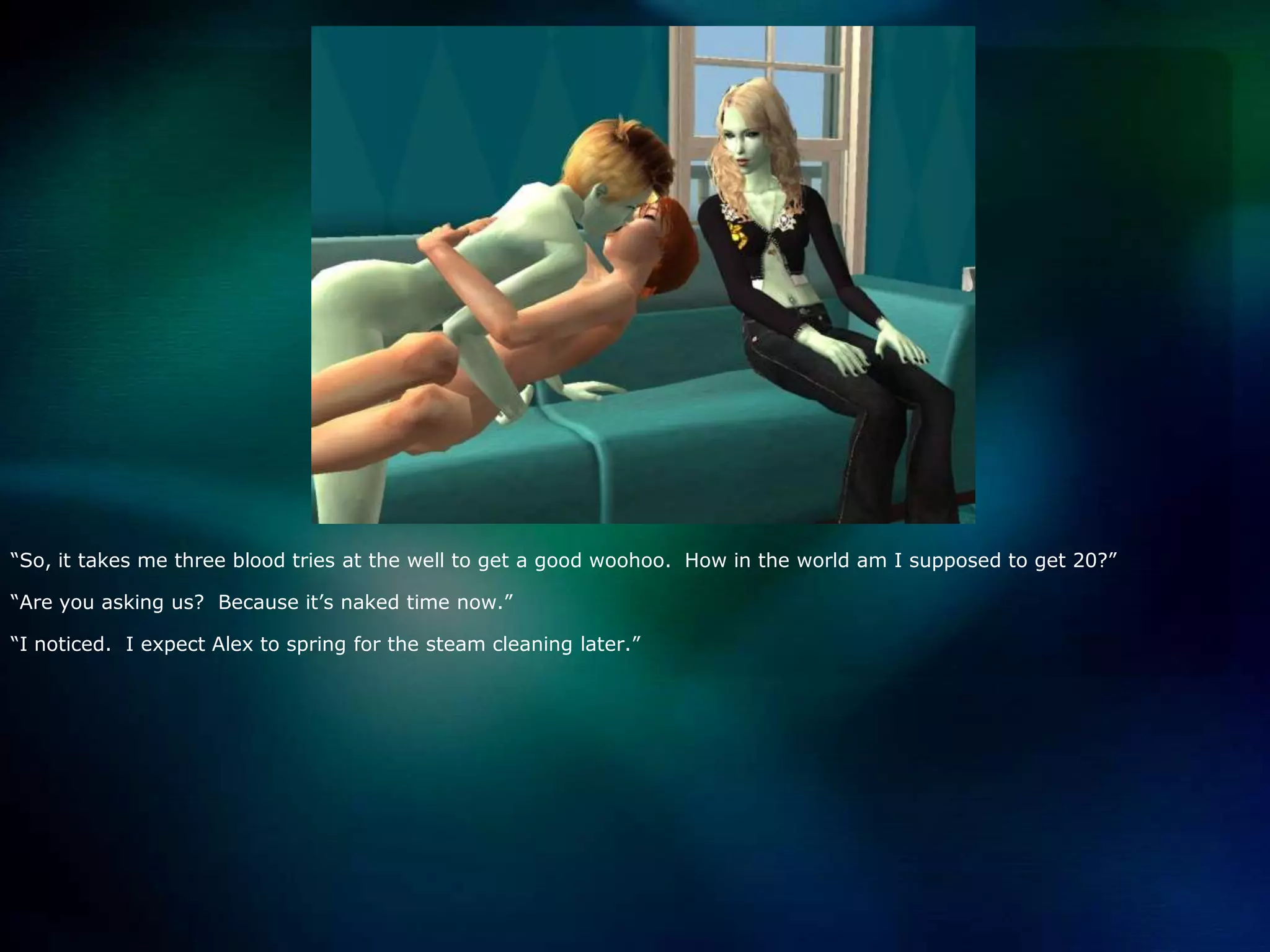 “So, it takes me three blood tries at the well to get a good woohoo.  How in the world am I supposed to get 20?”“Are you asking us?  Because it’s naked time now.”“I noticed.  I expect Alex to spring for the steam cleaning later.”