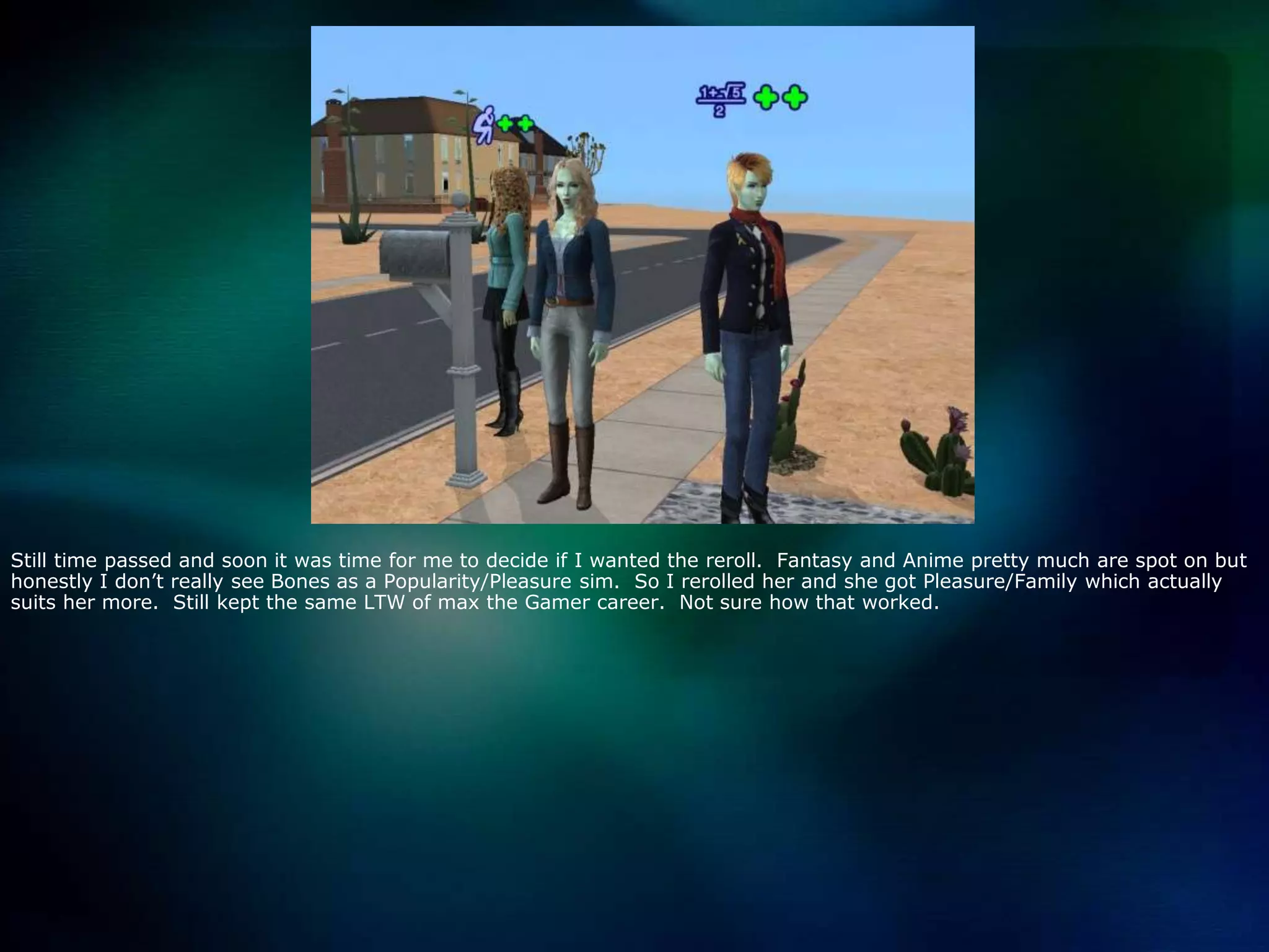 Still time passed and soon it was time for me to decide if I wanted the reroll.  Fantasy and Anime pretty much are spot on but honestly I don’t really see Bones as a Popularity/Pleasure sim.  So I rerolled her and she got Pleasure/Family which actually suits her more.  Still kept the same LTW of max the Gamer career.  Not sure how that worked.  