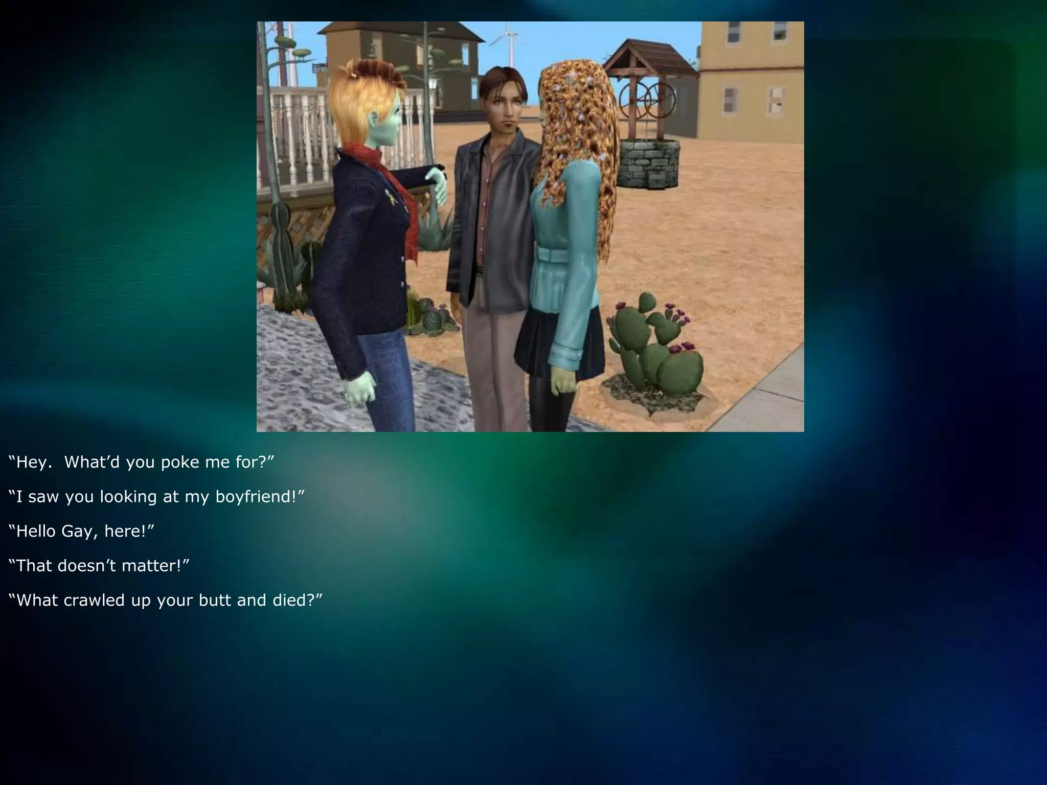 “Hey.  What’d you poke me for?”“I saw you looking at my boyfriend!”“Hello Gay, here!”“That doesn’t matter!”“What crawled up your butt and died?”