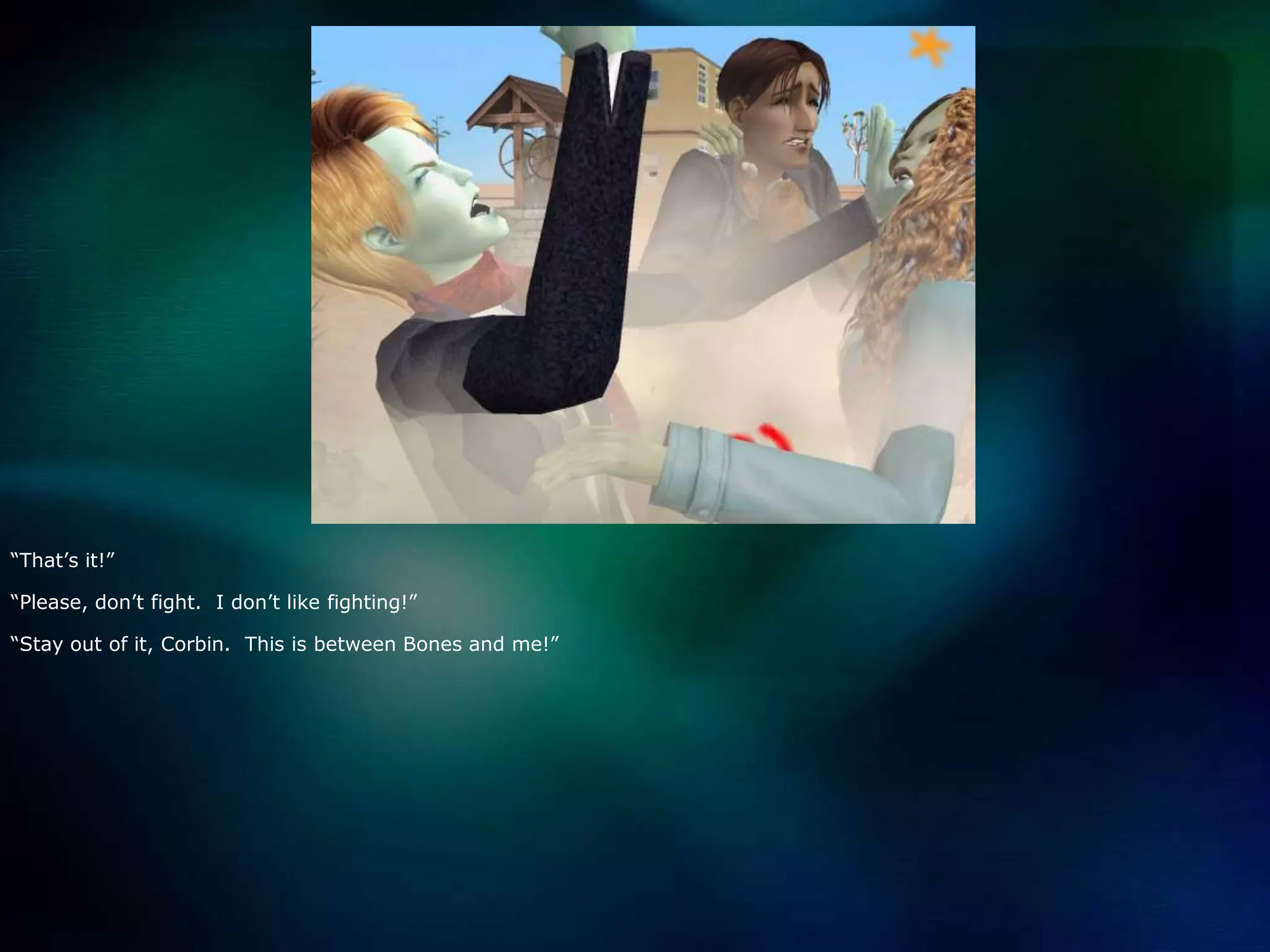 “That’s it!”“Please, don’t fight.  I don’t like fighting!”“Stay out of it, Corbin.  This is between Bones and me!”