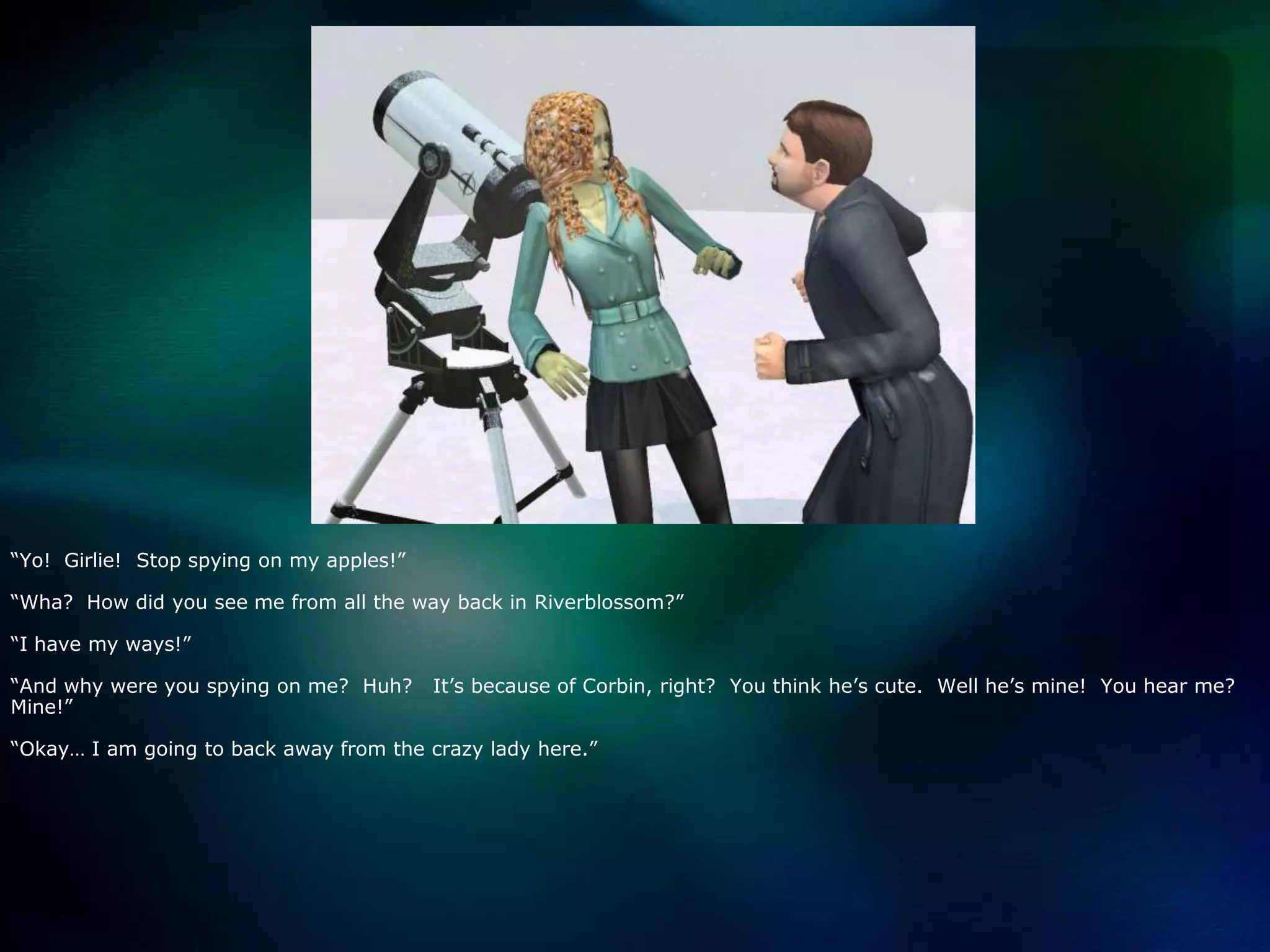 “Yo!  Girlie!  Stop spying on my apples!”“Wha?  How did you see me from all the way back in Riverblossom?”“I have my ways!”“And why were you spying on me?  Huh?   It’s because of Corbin, right?  You think he’s cute.  Well he’s mine!  You hear me?  Mine!”“Okay… I am going to back away from the crazy lady here.”