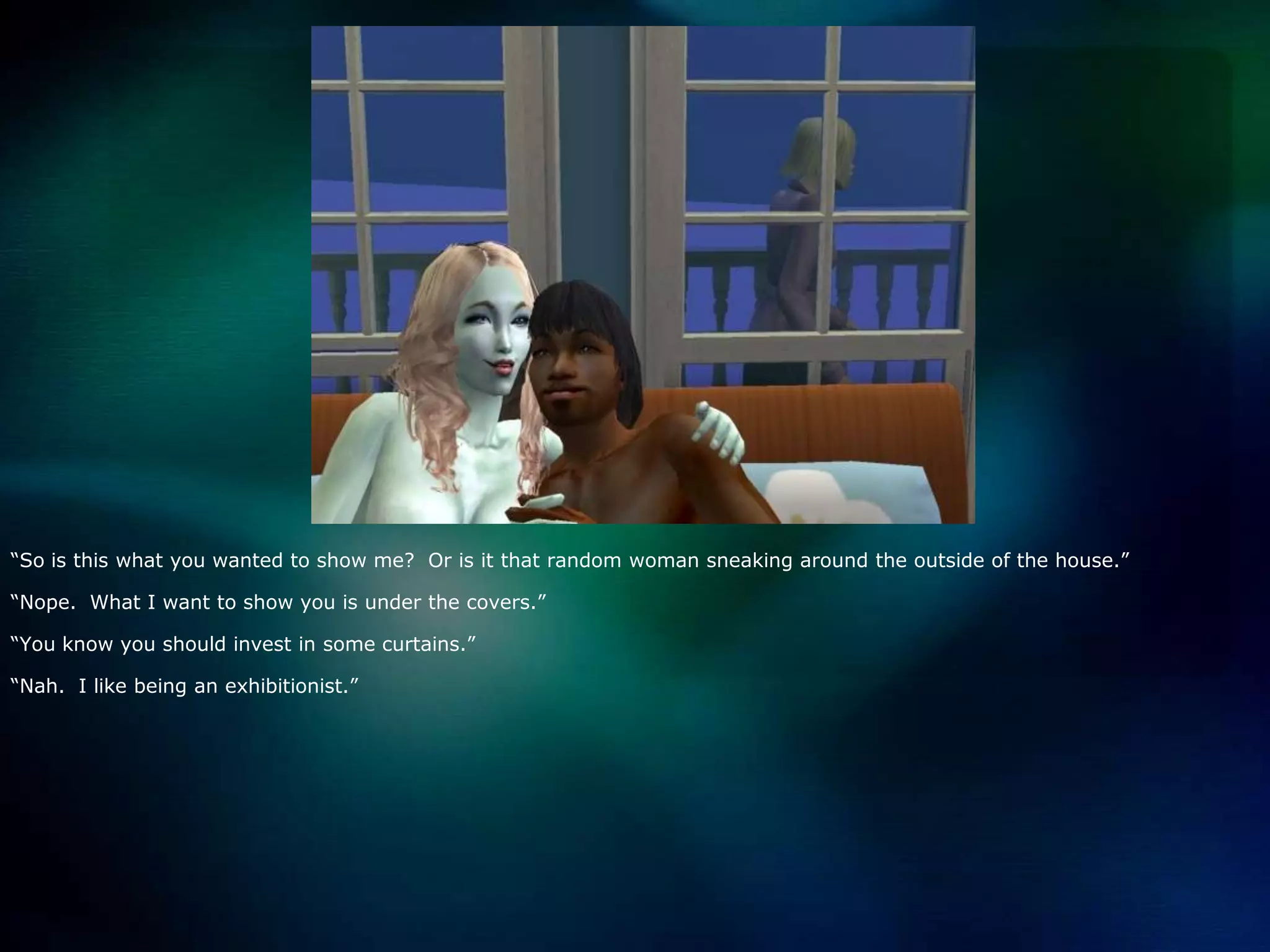 “So is this what you wanted to show me?  Or is it that random woman sneaking around the outside of the house.”  “Nope.  What I want to show you is under the covers.”“You know you should invest in some curtains.”“Nah.  I like being an exhibitionist.”