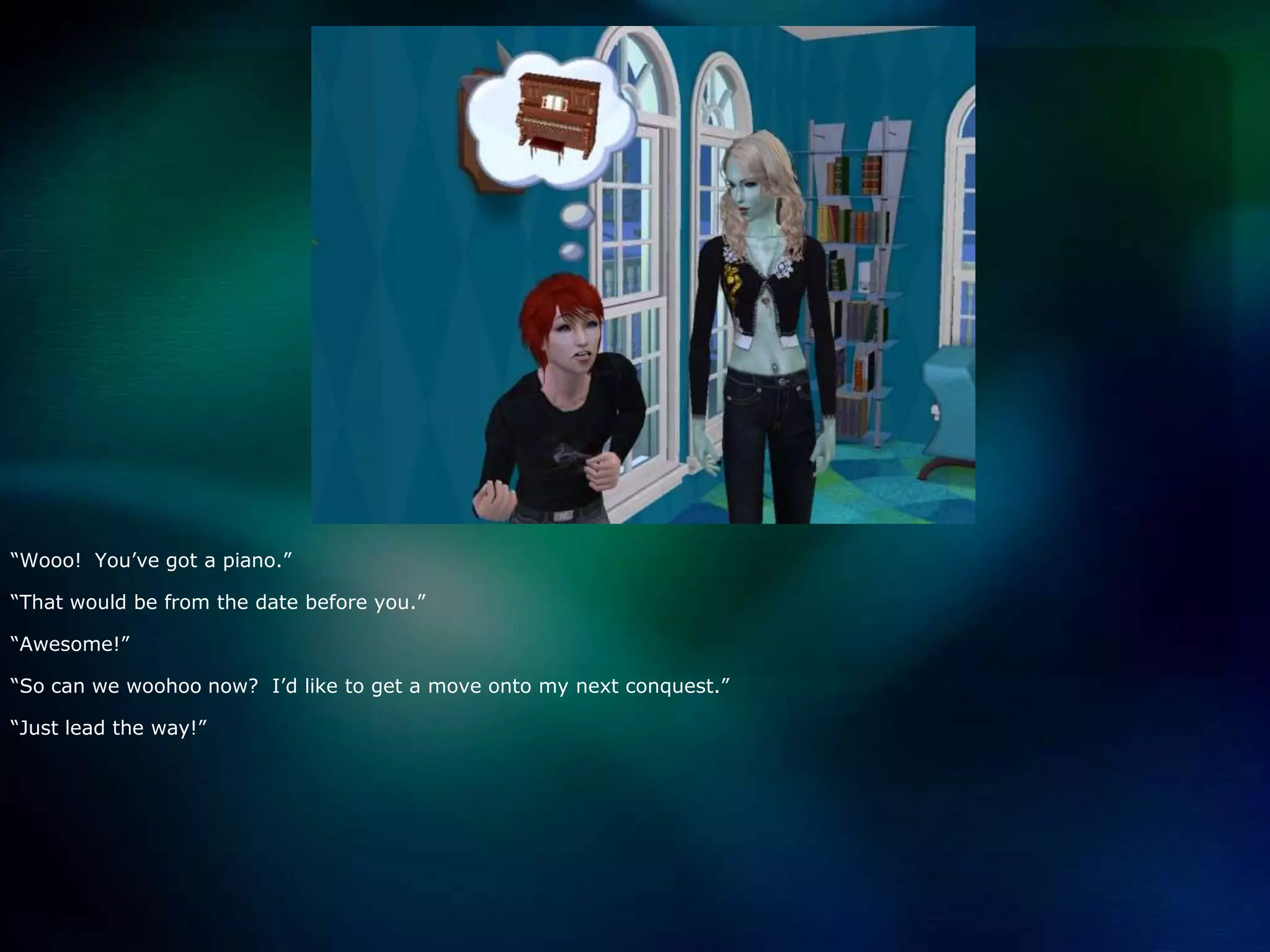 “Wooo!  You’ve got a piano.”“That would be from the date before you.”“Awesome!”“So can we woohoo now?  I’d like to get a move onto my next conquest.”“Just lead the way!”