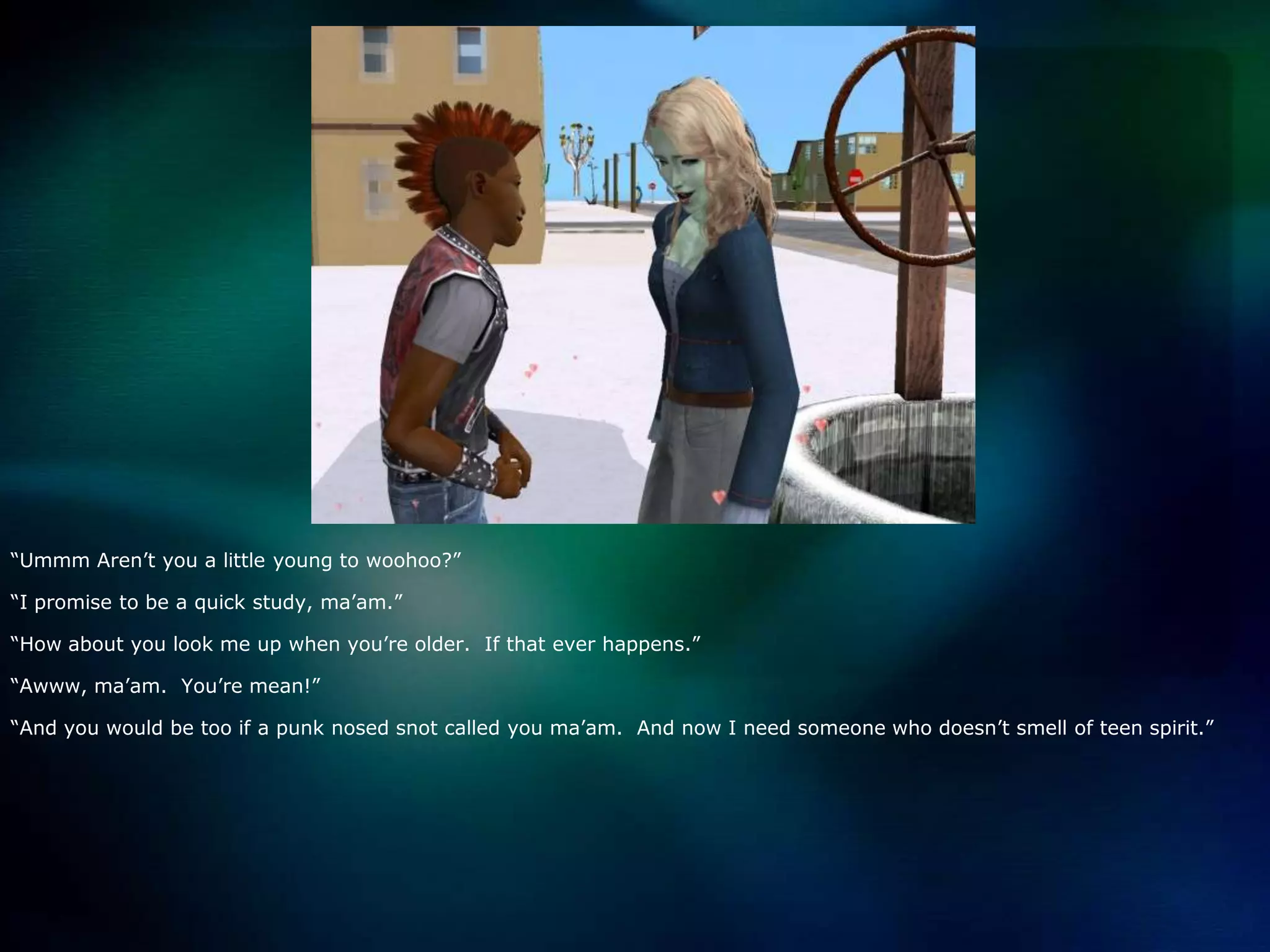 “Ummm Aren’t you a little young to woohoo?”“I promise to be a quick study, ma’am.”“How about you look me up when you’re older.  If that ever happens.”“Awww, ma’am.  You’re mean!”“And you would be too if a punk nosed snot called you ma’am.  And now I need someone who doesn’t smell of teen spirit.”