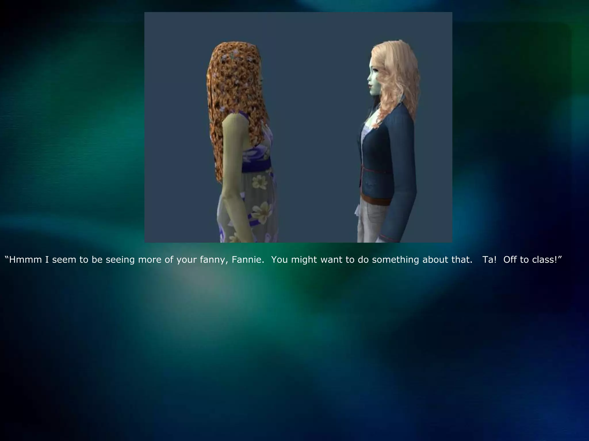 “Hmmm I seem to be seeing more of your fanny, Fannie.  You might want to do something about that.   Ta!  Off to class!”