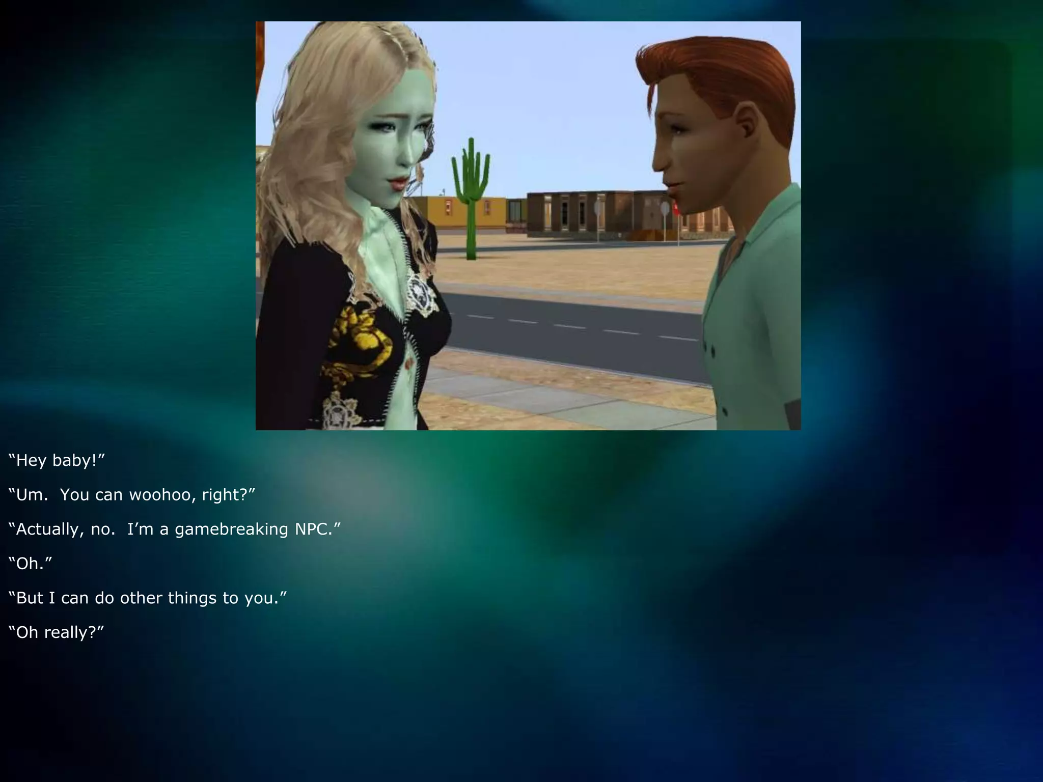 “Hey baby!”“Um.  You can woohoo, right?”“Actually, no.  I’m a gamebreaking NPC.”“Oh.”“But I can do other things to you.”“Oh really?”