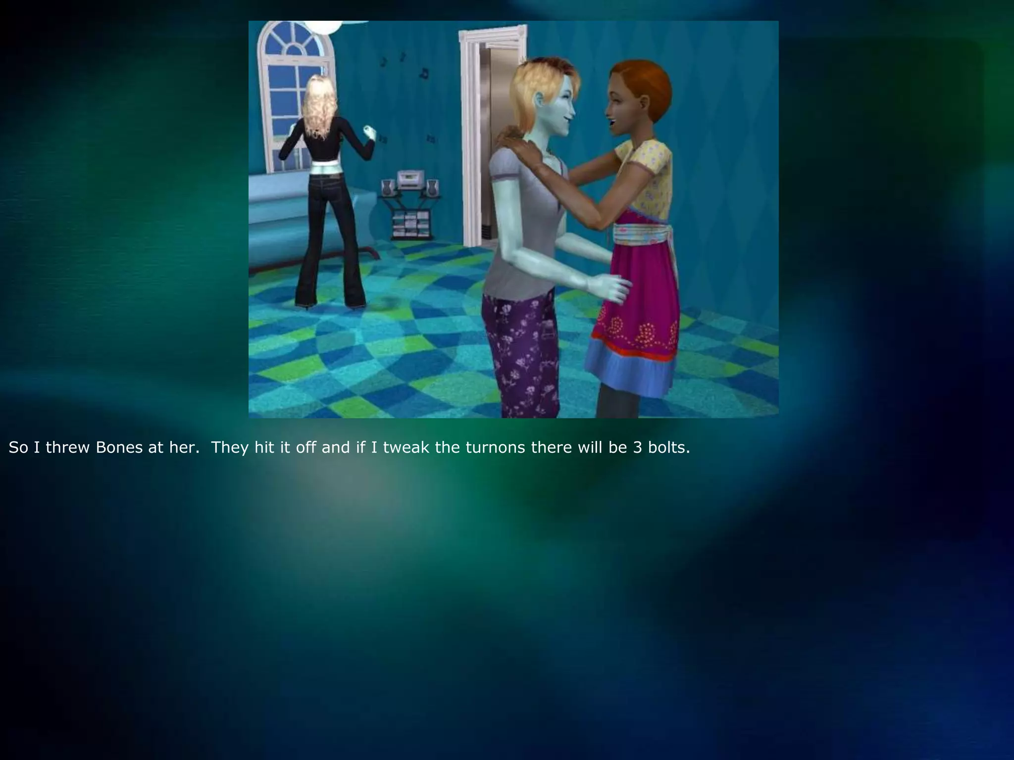 So I threw Bones at her.  They hit it off and if I tweak the turnons there will be 3 bolts.  