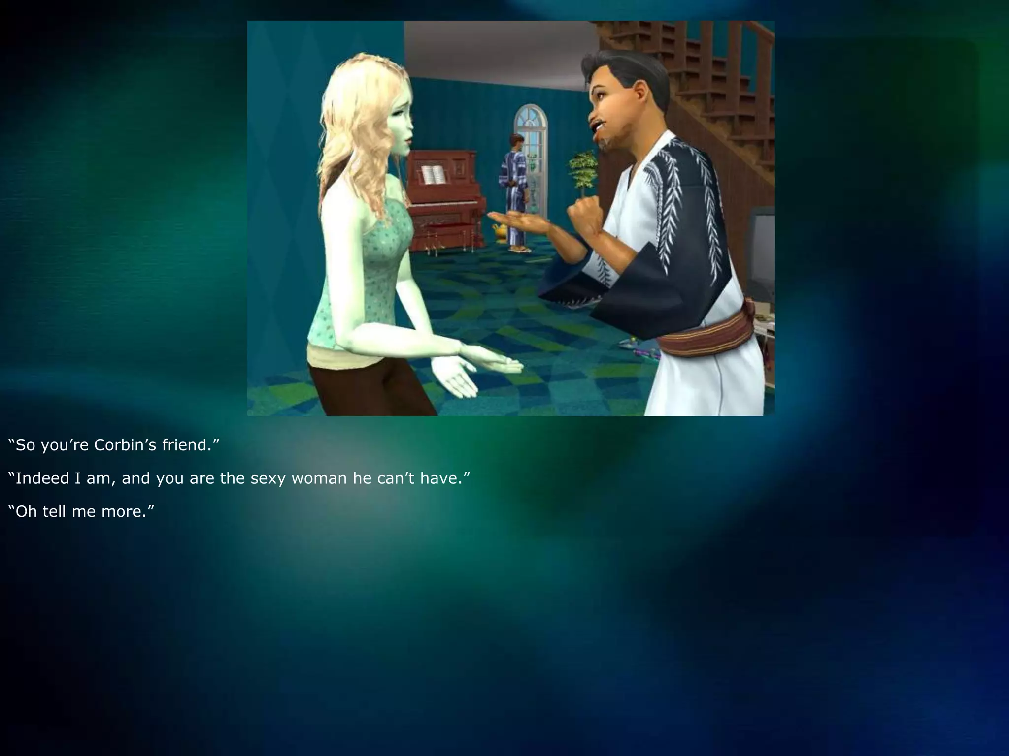 “So you’re Corbin’s friend.”“Indeed I am, and you are the sexy woman he can’t have.”“Oh tell me more.”