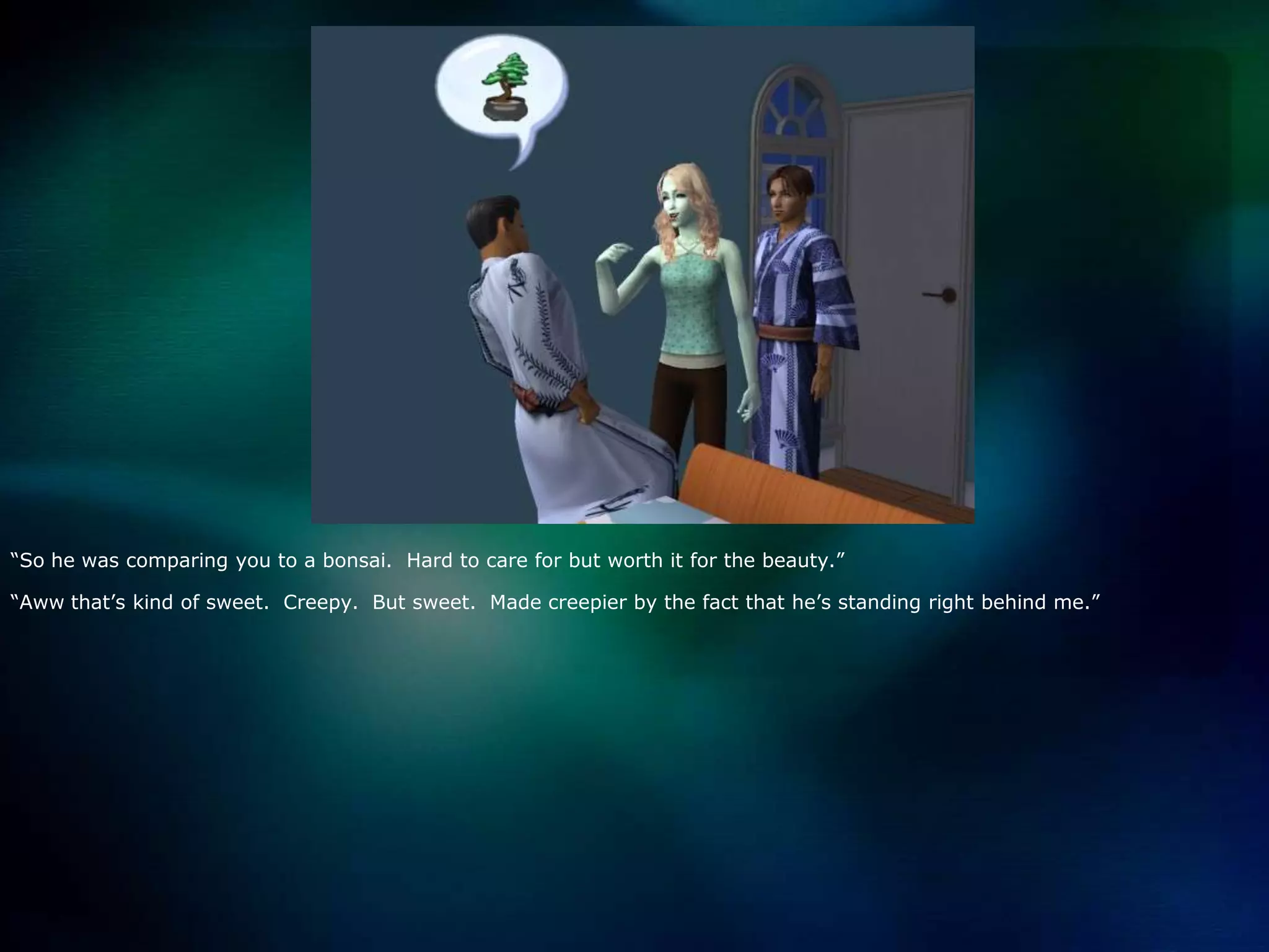 “So he was comparing you to a bonsai.  Hard to care for but worth it for the beauty.”“Aww that’s kind of sweet.  Creepy.  But sweet.  Made creepier by the fact that he’s standing right behind me.”