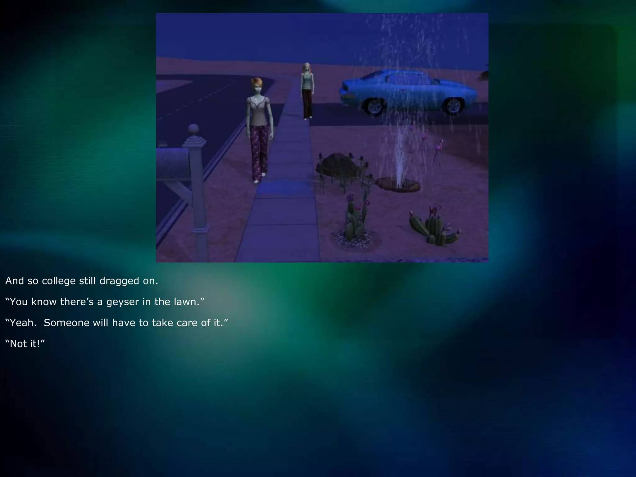 And so college still dragged on.“You know there’s a geyser in the lawn.”“Yeah.  Someone will have to take care of it.”“Not it!”