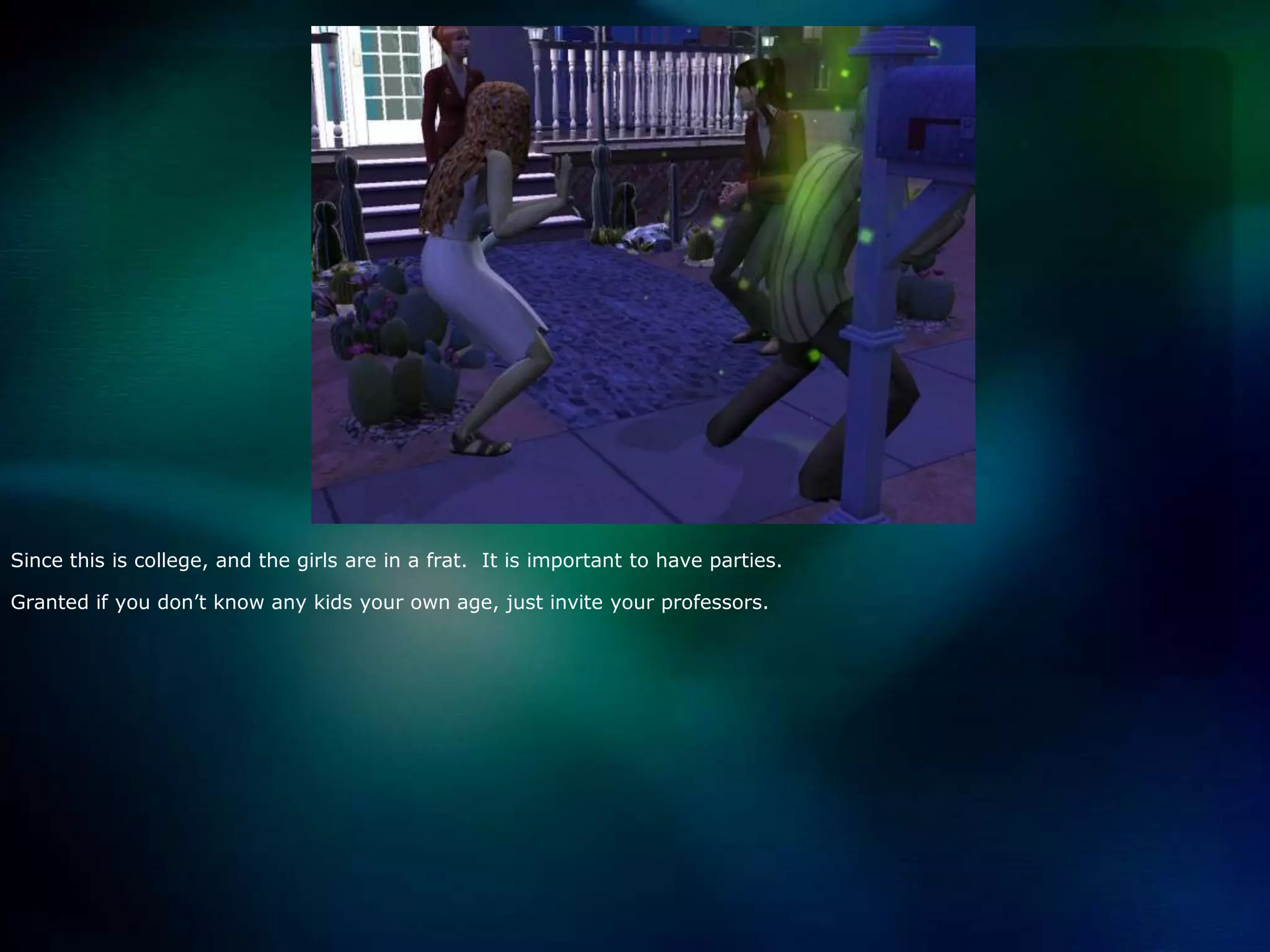 Since this is college, and the girls are in a frat.  It is important to have parties.Granted if you don’t know any kids your own age, just invite your professors.