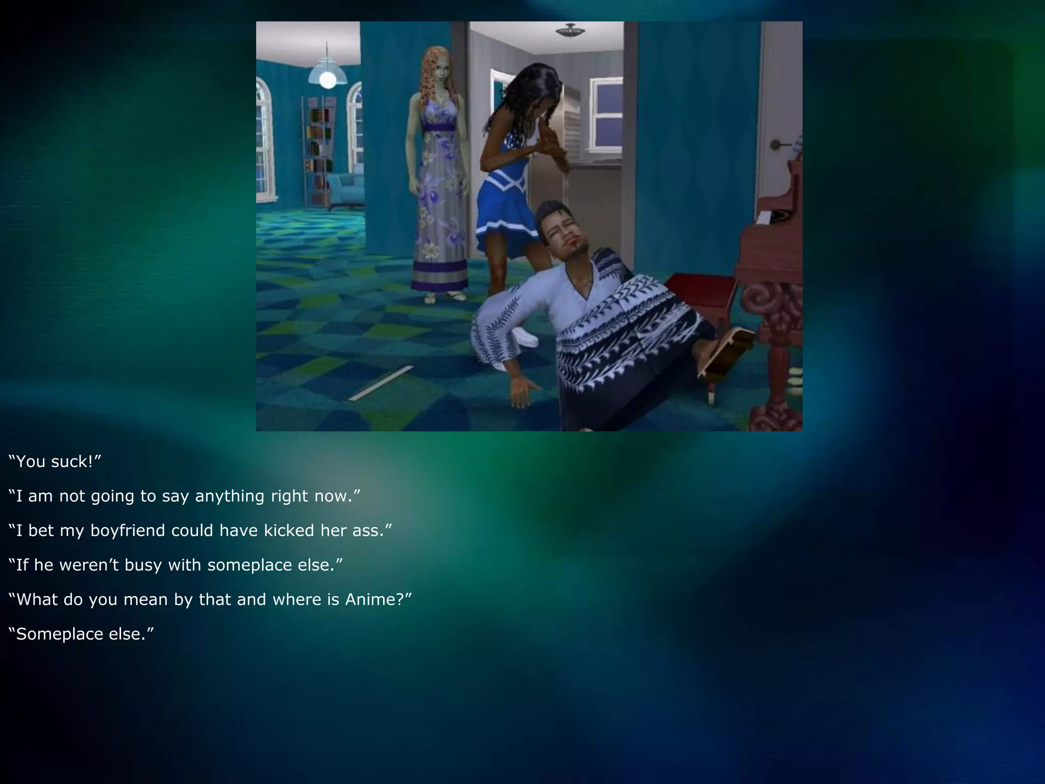 “You suck!”“I am not going to say anything right now.”“I bet my boyfriend could have kicked her ass.”“If he weren’t busy with someplace else.”“What do you mean by that and where is Anime?”“Someplace else.”
