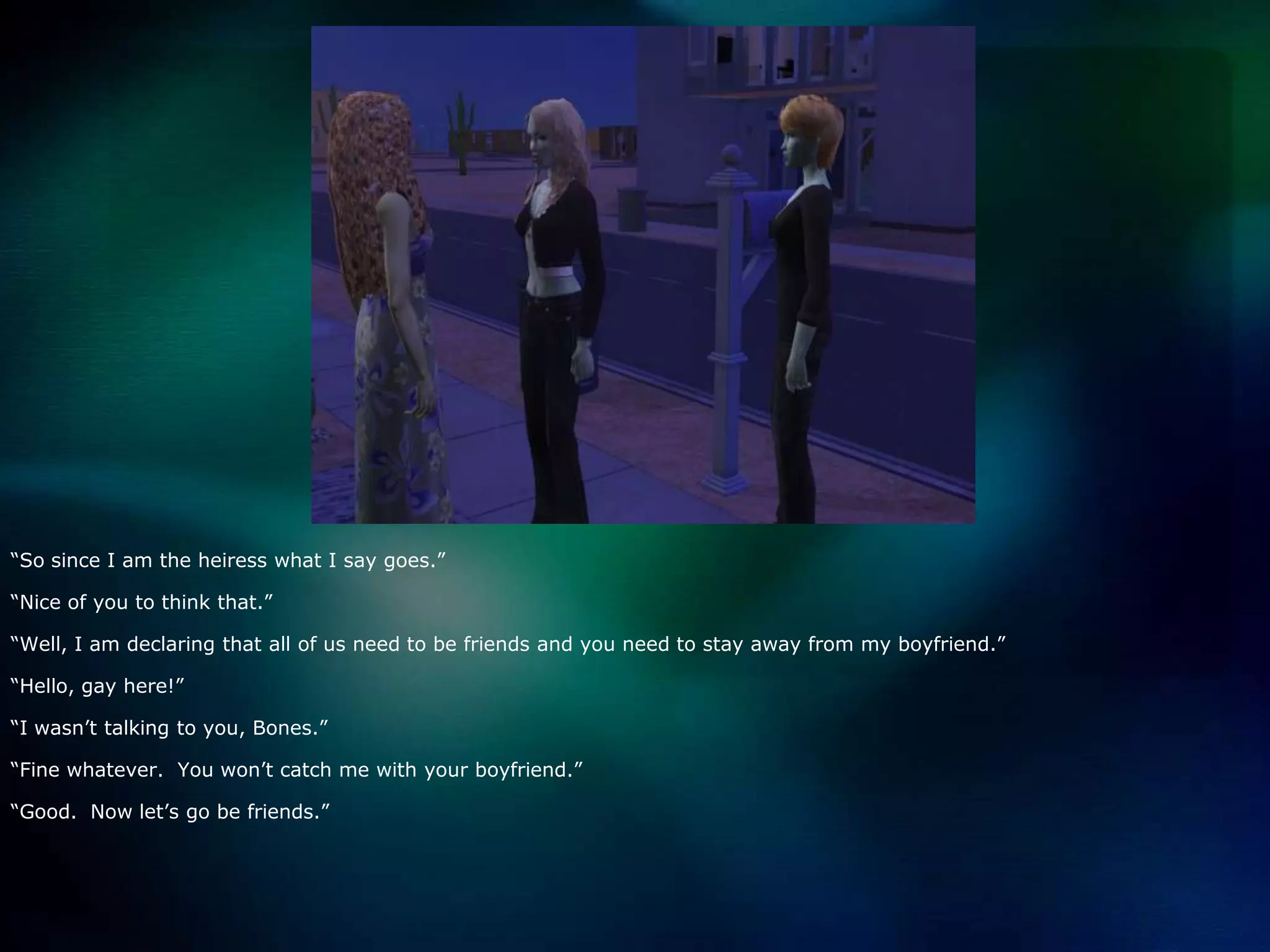 “So since I am the heiress what I say goes.”“Nice of you to think that.”“Well, I am declaring that all of us need to be friends and you need to stay away from my boyfriend.”“Hello, gay here!”“I wasn’t talking to you, Bones.”“Fine whatever.  You won’t catch me with your boyfriend.”“Good.  Now let’s go be friends.”