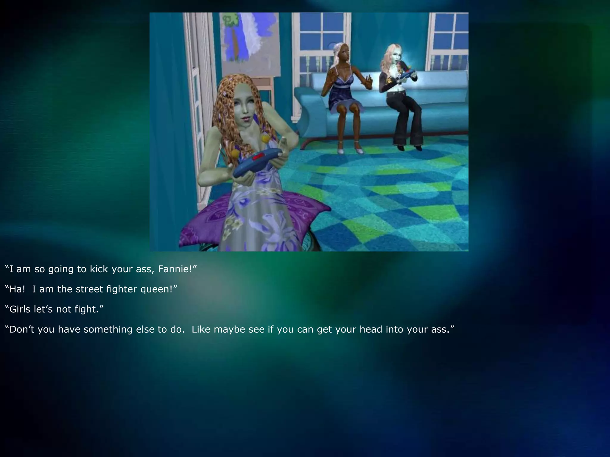 “I am so going to kick your ass, Fannie!”“Ha!  I am the street fighter queen!”“Girls let’s not fight.”“Don’t you have something else to do.  Like maybe see if you can get your head into your ass.”