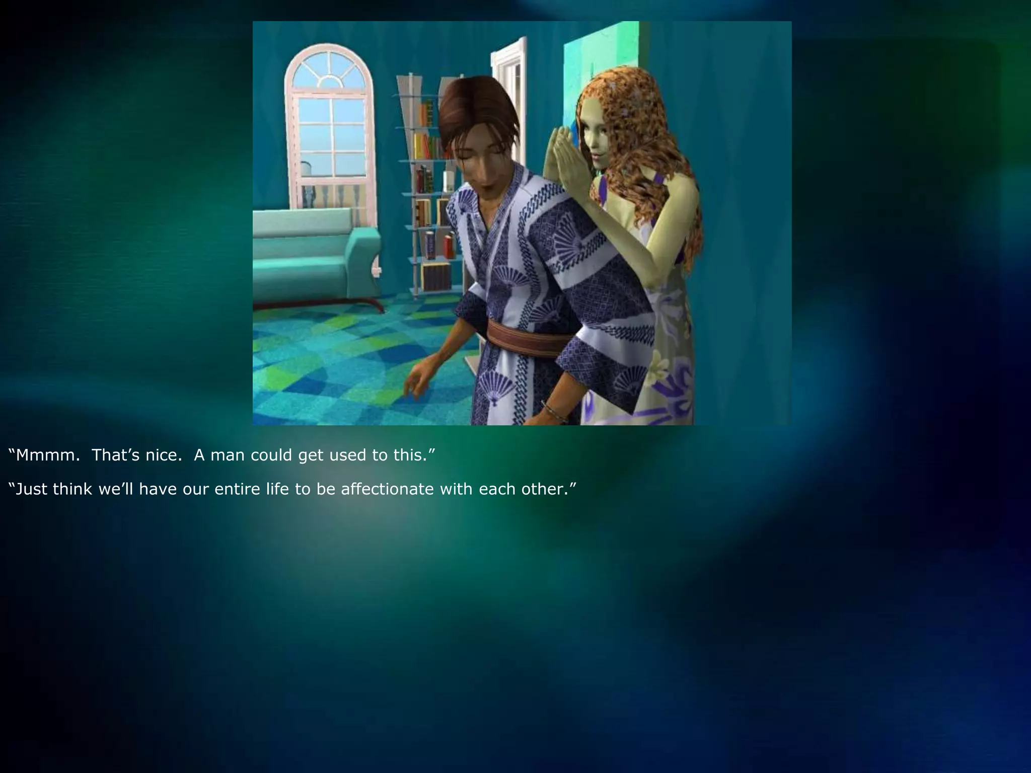 “Mmmm.  That’s nice.  A man could get used to this.”“Just think we’ll have our entire life to be affectionate with each other.”