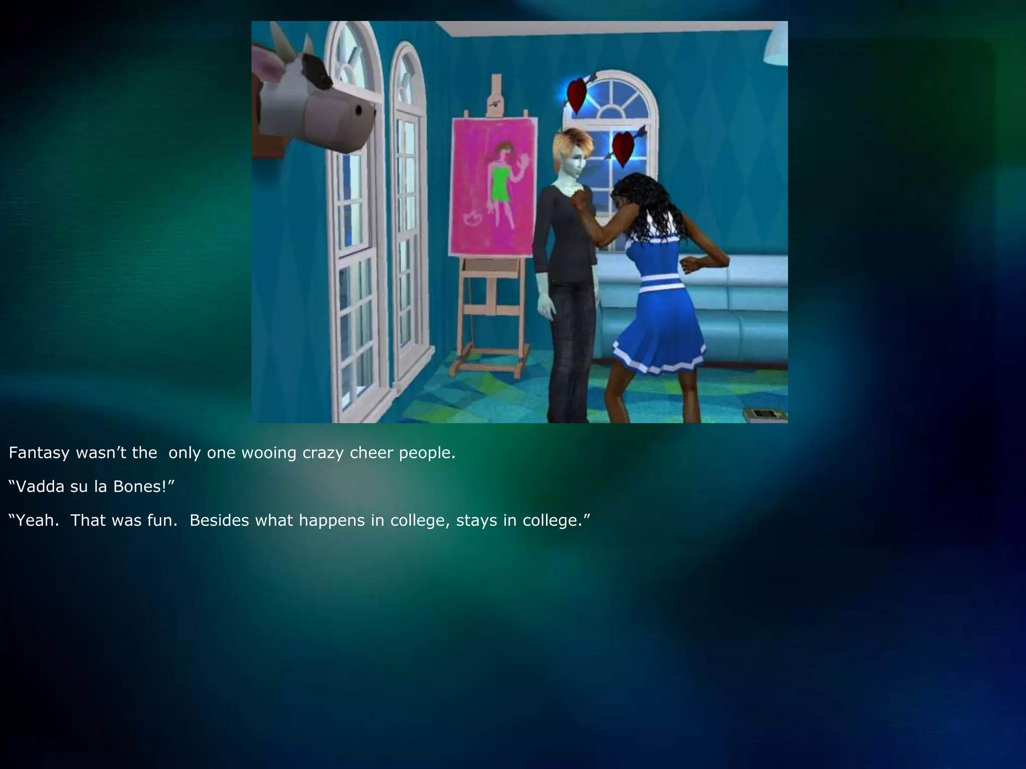 Fantasy wasn’t the  only one wooing crazy cheer people.  “Vaddasu la Bones!”“Yeah.  That was fun.  Besides what happens in college, stays in college.”