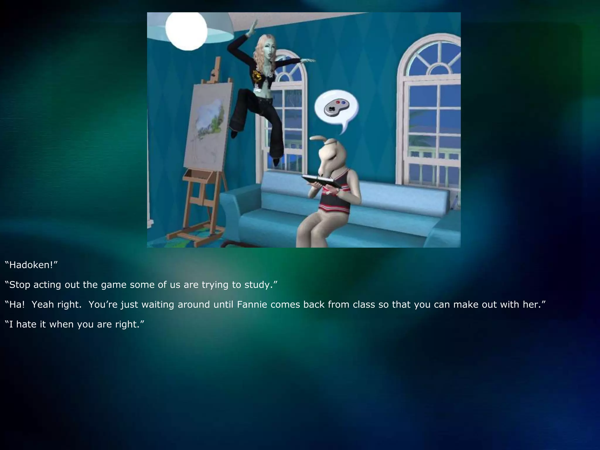 “Hadoken!”“Stop acting out the game some of us are trying to study.”“Ha!  Yeah right.  You’re just waiting around until Fannie comes back from class so that you can make out with her.”“I hate it when you are right.”