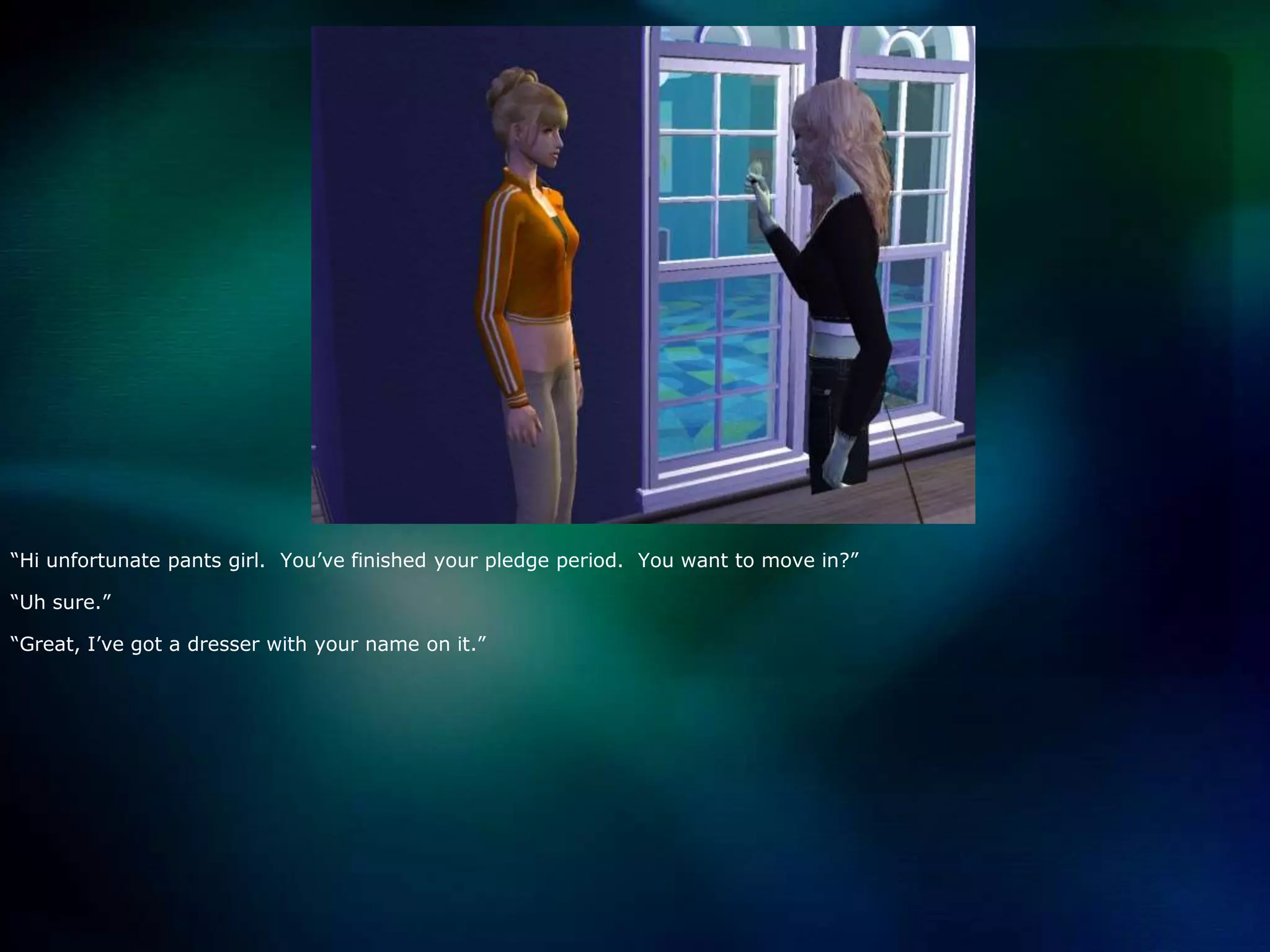 “Hi unfortunate pants girl.  You’ve finished your pledge period.  You want to move in?”“Uh sure.”“Great, I’ve got a dresser with your name on it.”