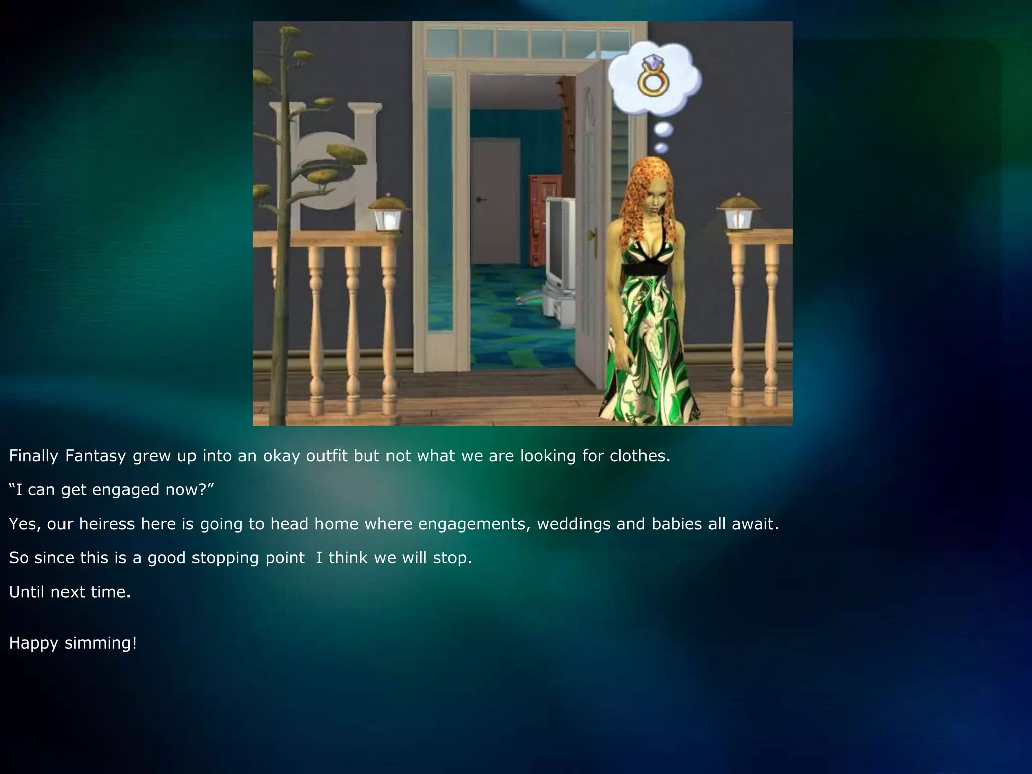 Finally Fantasy grew up into an okay outfit but not what we are looking for clothes.“I can get engaged now?”Yes, our heiress here is going to head home where engagements, weddings and babies all await.So since this is a good stopping point  I think we will stop.Until next time.Happy simming!