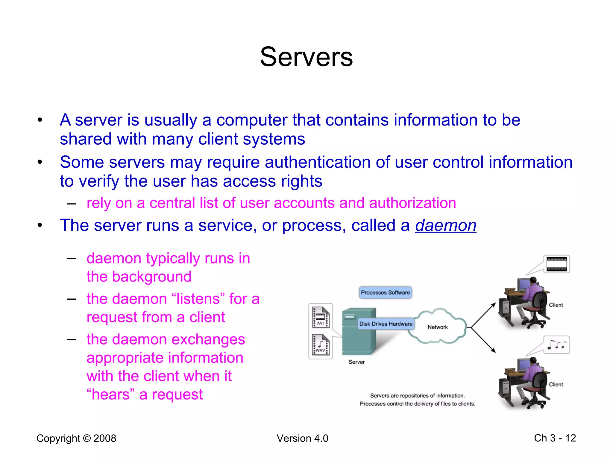 Servers A server is usually a computer that contains information to be shared with many client systems Some servers may require authentication of user control information to verify the user has access rights rely on a central list of user accounts and authorization The server runs a service, or process, called a  daemon Ch 3 -  daemon typically runs in the background  the daemon “listens” for a request from a client the daemon exchanges appropriate information with the client when it “hears” a request 