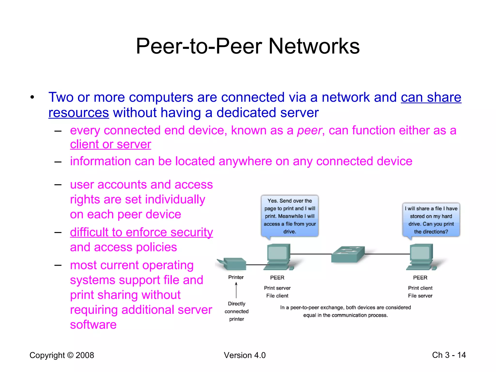 Peer-to-Peer Networks Two or more computers are connected via a network and  can share resources  without having a dedicated server every connected end device, known as a  peer , can function either as a  client or server information can be located anywhere on any connected device Ch 3 -  user accounts and access rights are set individually on each peer device difficult to enforce security  and access policies most current operating systems support file and print sharing without requiring additional server software 