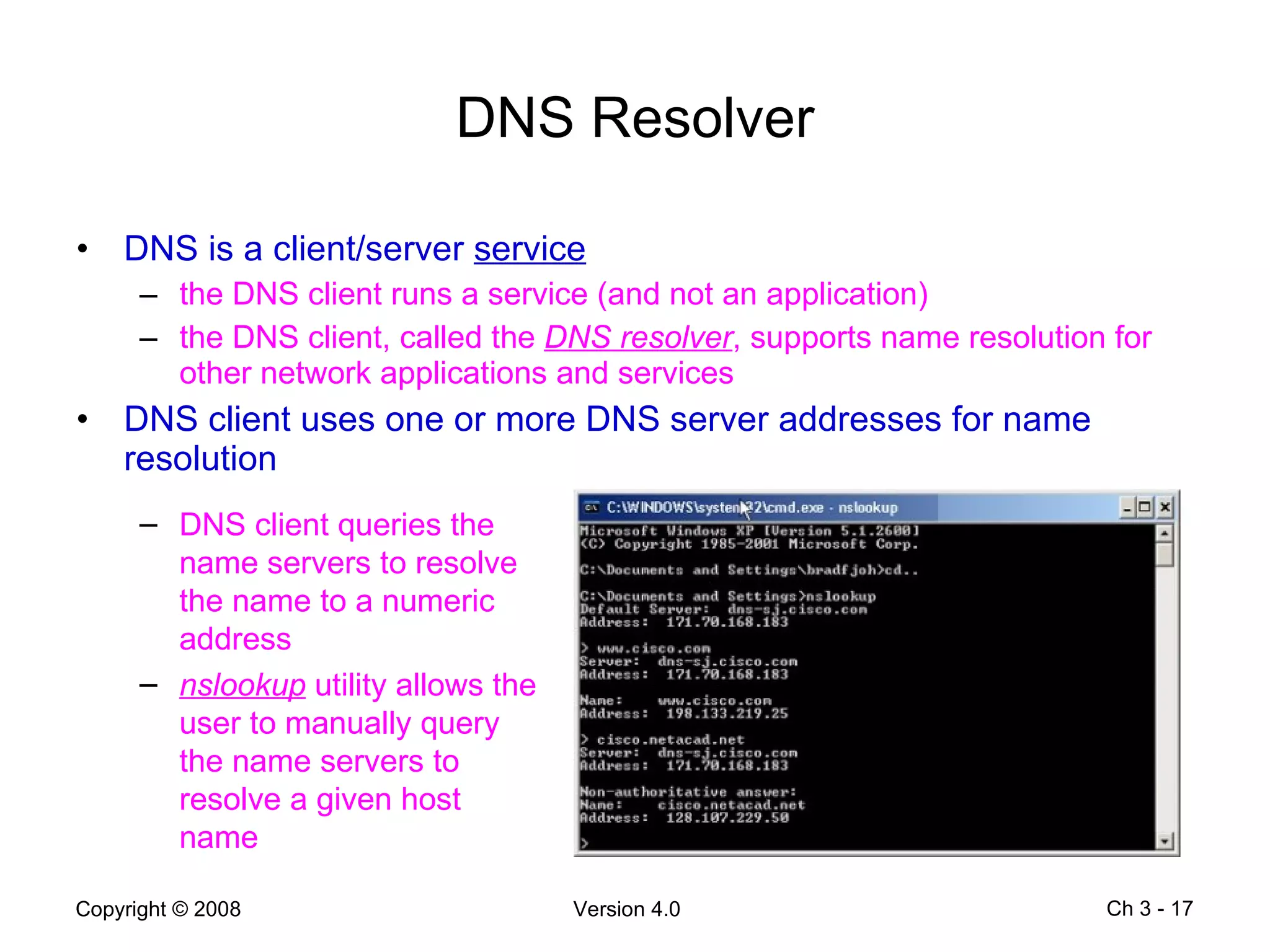 DNS Resolver DNS is a client/server  service the DNS client runs a service (and not an application) the DNS client, called the  DNS resolver , supports name resolution for other network applications and services DNS client uses one or more DNS server addresses for name resolution Ch 3 -  DNS client queries the name servers to resolve the name to a numeric address nslookup  utility allows the user to manually query the name servers to resolve a given host name 